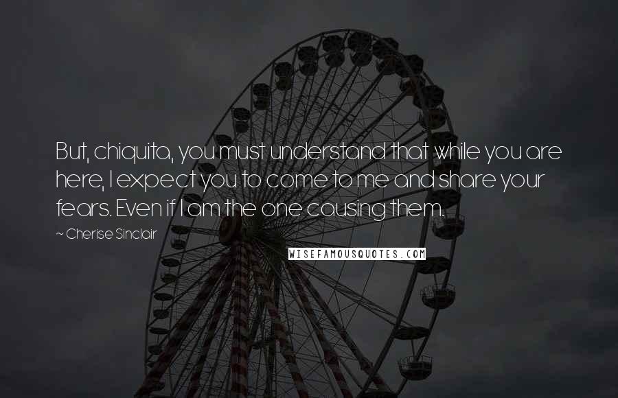 Cherise Sinclair Quotes: But, chiquita, you must understand that while you are here, I expect you to come to me and share your fears. Even if I am the one causing them.