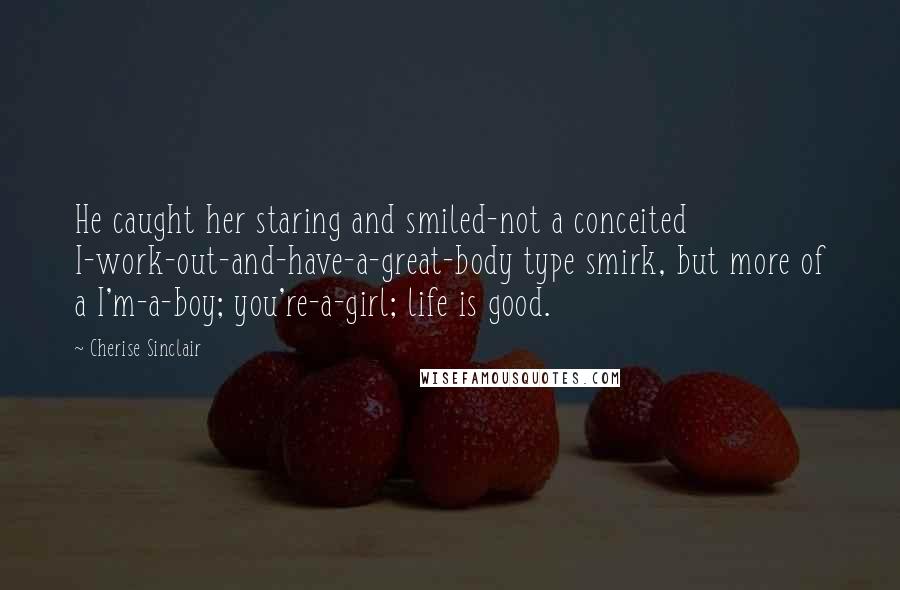 Cherise Sinclair Quotes: He caught her staring and smiled-not a conceited I-work-out-and-have-a-great-body type smirk, but more of a I'm-a-boy; you're-a-girl; life is good.