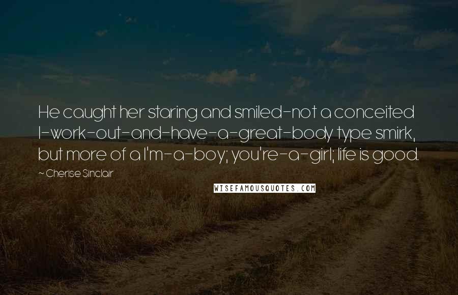 Cherise Sinclair Quotes: He caught her staring and smiled-not a conceited I-work-out-and-have-a-great-body type smirk, but more of a I'm-a-boy; you're-a-girl; life is good.