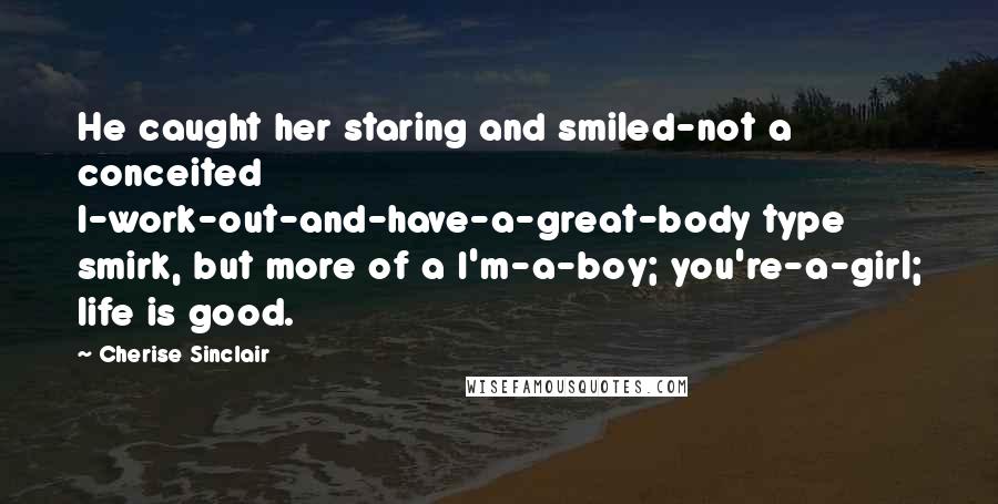 Cherise Sinclair Quotes: He caught her staring and smiled-not a conceited I-work-out-and-have-a-great-body type smirk, but more of a I'm-a-boy; you're-a-girl; life is good.