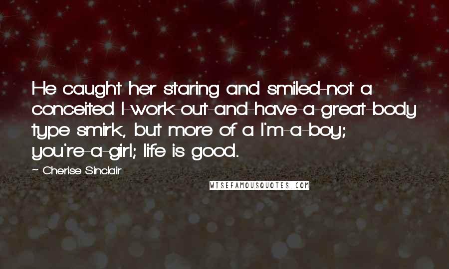 Cherise Sinclair Quotes: He caught her staring and smiled-not a conceited I-work-out-and-have-a-great-body type smirk, but more of a I'm-a-boy; you're-a-girl; life is good.