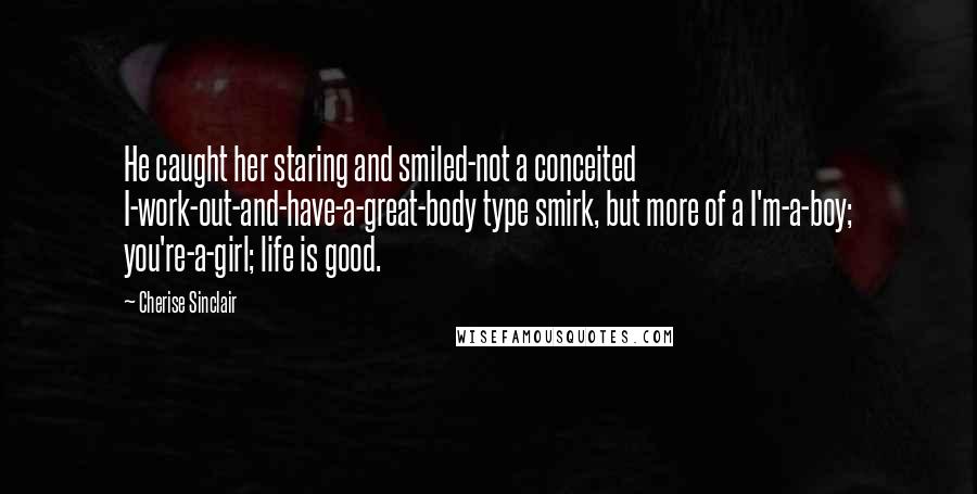 Cherise Sinclair Quotes: He caught her staring and smiled-not a conceited I-work-out-and-have-a-great-body type smirk, but more of a I'm-a-boy; you're-a-girl; life is good.