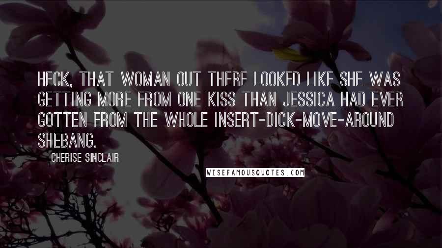 Cherise Sinclair Quotes: Heck, that woman out there looked like she was getting more from one kiss than Jessica had ever gotten from the whole insert-dick-move-around shebang.