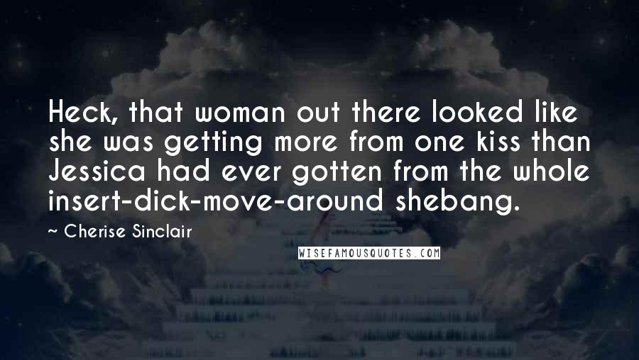 Cherise Sinclair Quotes: Heck, that woman out there looked like she was getting more from one kiss than Jessica had ever gotten from the whole insert-dick-move-around shebang.