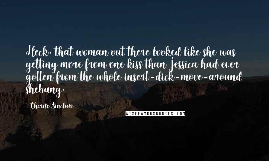 Cherise Sinclair Quotes: Heck, that woman out there looked like she was getting more from one kiss than Jessica had ever gotten from the whole insert-dick-move-around shebang.