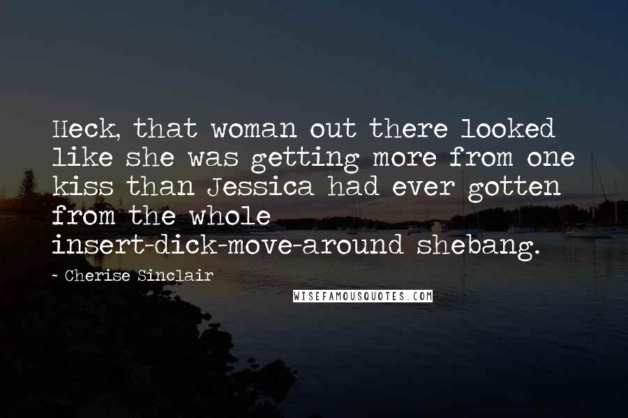 Cherise Sinclair Quotes: Heck, that woman out there looked like she was getting more from one kiss than Jessica had ever gotten from the whole insert-dick-move-around shebang.