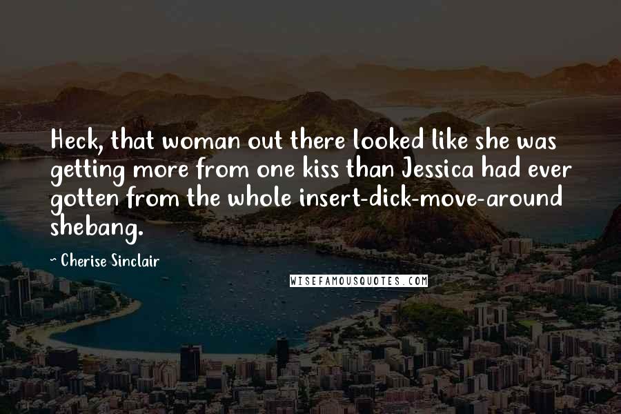 Cherise Sinclair Quotes: Heck, that woman out there looked like she was getting more from one kiss than Jessica had ever gotten from the whole insert-dick-move-around shebang.