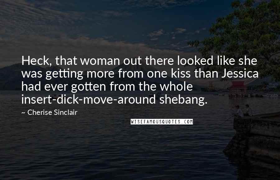 Cherise Sinclair Quotes: Heck, that woman out there looked like she was getting more from one kiss than Jessica had ever gotten from the whole insert-dick-move-around shebang.