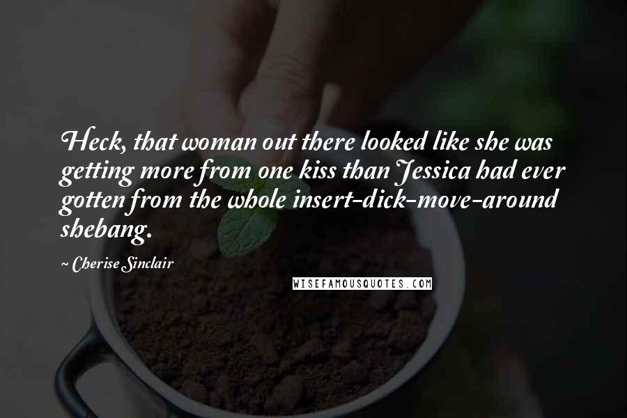 Cherise Sinclair Quotes: Heck, that woman out there looked like she was getting more from one kiss than Jessica had ever gotten from the whole insert-dick-move-around shebang.