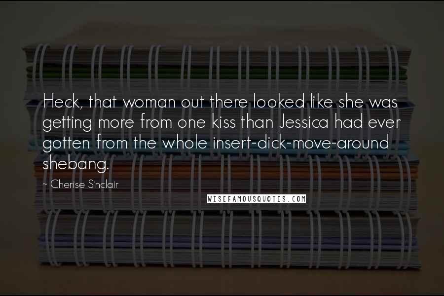 Cherise Sinclair Quotes: Heck, that woman out there looked like she was getting more from one kiss than Jessica had ever gotten from the whole insert-dick-move-around shebang.