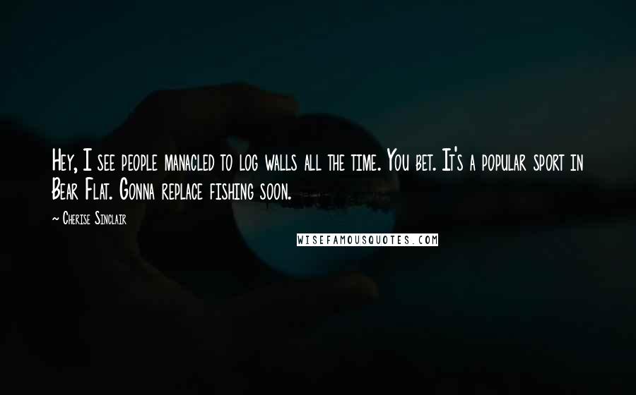 Cherise Sinclair Quotes: Hey, I see people manacled to log walls all the time. You bet. It's a popular sport in Bear Flat. Gonna replace fishing soon.