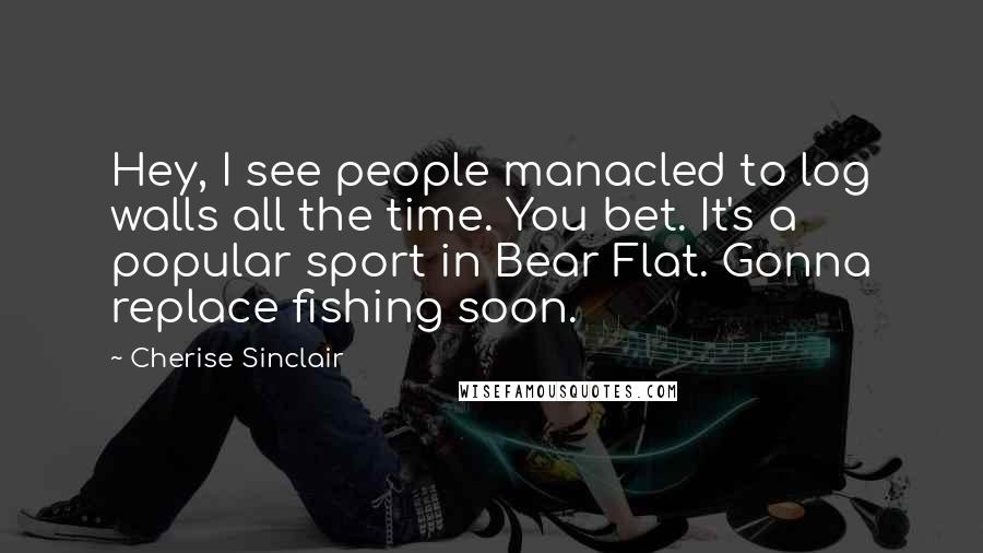 Cherise Sinclair Quotes: Hey, I see people manacled to log walls all the time. You bet. It's a popular sport in Bear Flat. Gonna replace fishing soon.