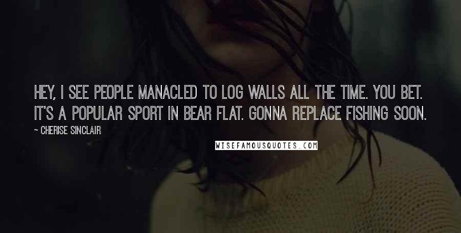 Cherise Sinclair Quotes: Hey, I see people manacled to log walls all the time. You bet. It's a popular sport in Bear Flat. Gonna replace fishing soon.