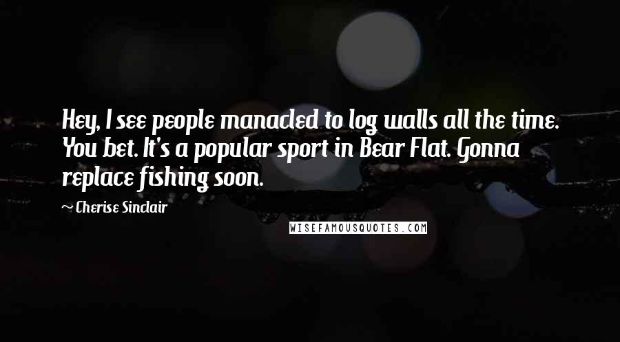 Cherise Sinclair Quotes: Hey, I see people manacled to log walls all the time. You bet. It's a popular sport in Bear Flat. Gonna replace fishing soon.