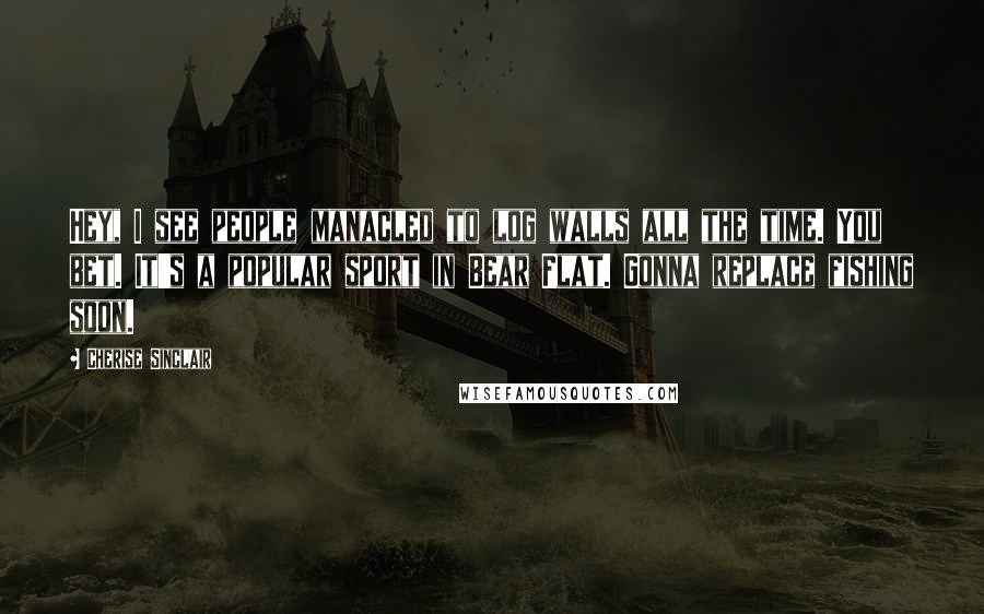 Cherise Sinclair Quotes: Hey, I see people manacled to log walls all the time. You bet. It's a popular sport in Bear Flat. Gonna replace fishing soon.