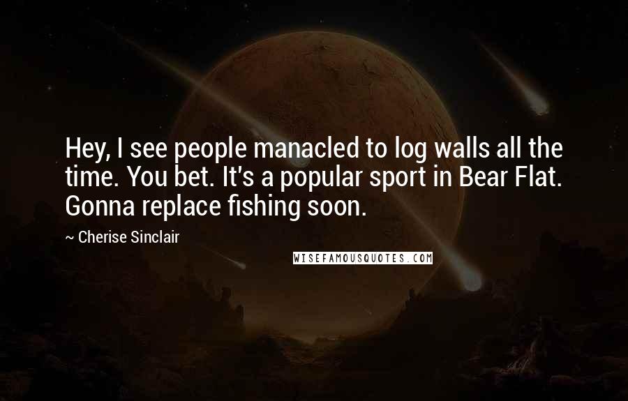 Cherise Sinclair Quotes: Hey, I see people manacled to log walls all the time. You bet. It's a popular sport in Bear Flat. Gonna replace fishing soon.