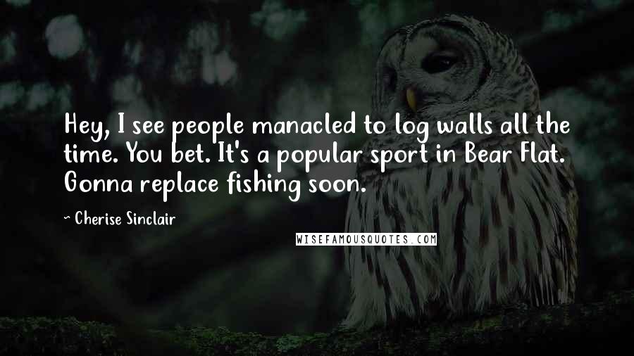 Cherise Sinclair Quotes: Hey, I see people manacled to log walls all the time. You bet. It's a popular sport in Bear Flat. Gonna replace fishing soon.