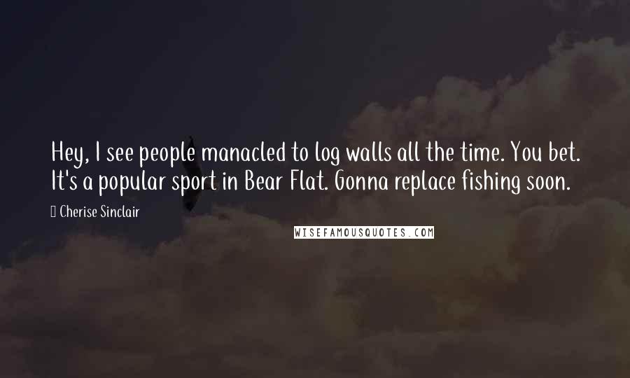 Cherise Sinclair Quotes: Hey, I see people manacled to log walls all the time. You bet. It's a popular sport in Bear Flat. Gonna replace fishing soon.