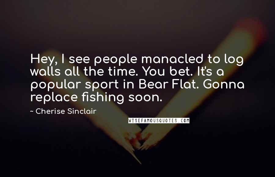 Cherise Sinclair Quotes: Hey, I see people manacled to log walls all the time. You bet. It's a popular sport in Bear Flat. Gonna replace fishing soon.