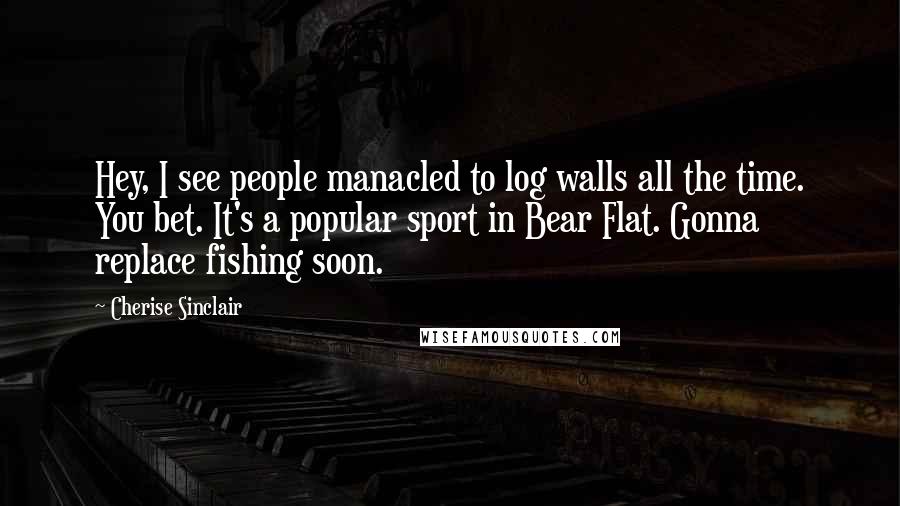 Cherise Sinclair Quotes: Hey, I see people manacled to log walls all the time. You bet. It's a popular sport in Bear Flat. Gonna replace fishing soon.