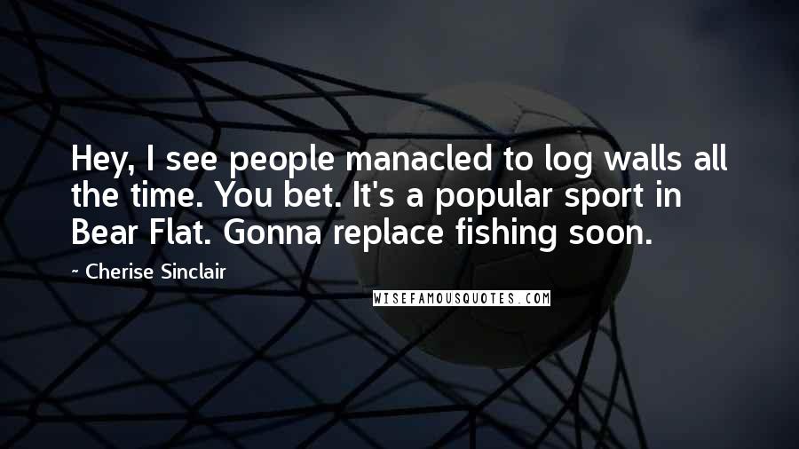 Cherise Sinclair Quotes: Hey, I see people manacled to log walls all the time. You bet. It's a popular sport in Bear Flat. Gonna replace fishing soon.