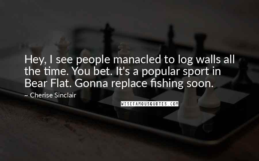 Cherise Sinclair Quotes: Hey, I see people manacled to log walls all the time. You bet. It's a popular sport in Bear Flat. Gonna replace fishing soon.