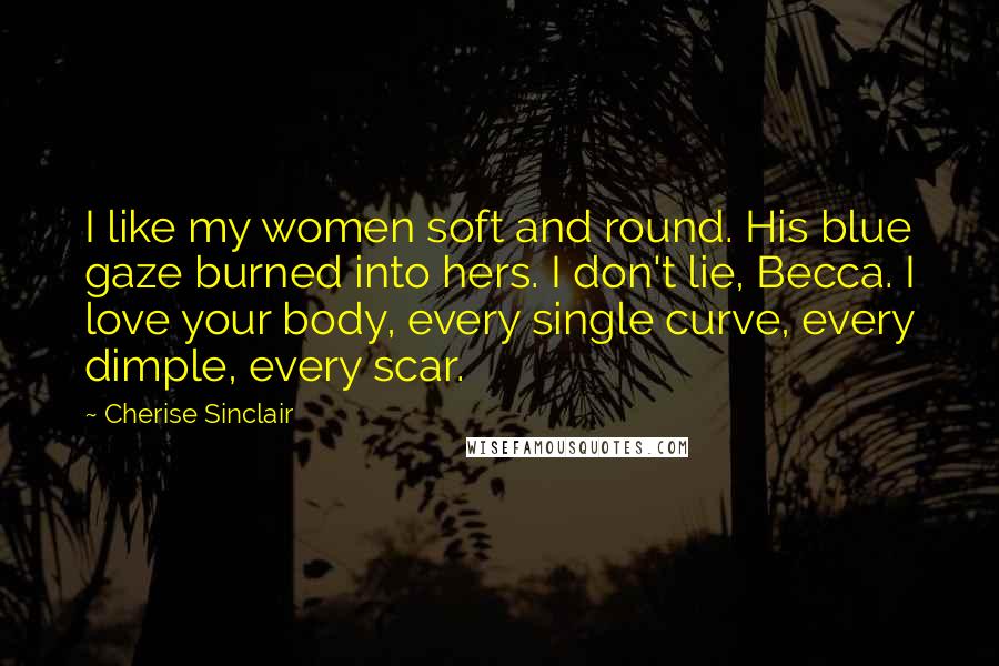 Cherise Sinclair Quotes: I like my women soft and round. His blue gaze burned into hers. I don't lie, Becca. I love your body, every single curve, every dimple, every scar.