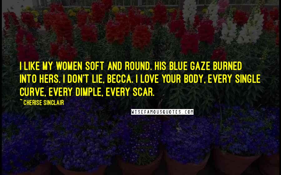 Cherise Sinclair Quotes: I like my women soft and round. His blue gaze burned into hers. I don't lie, Becca. I love your body, every single curve, every dimple, every scar.
