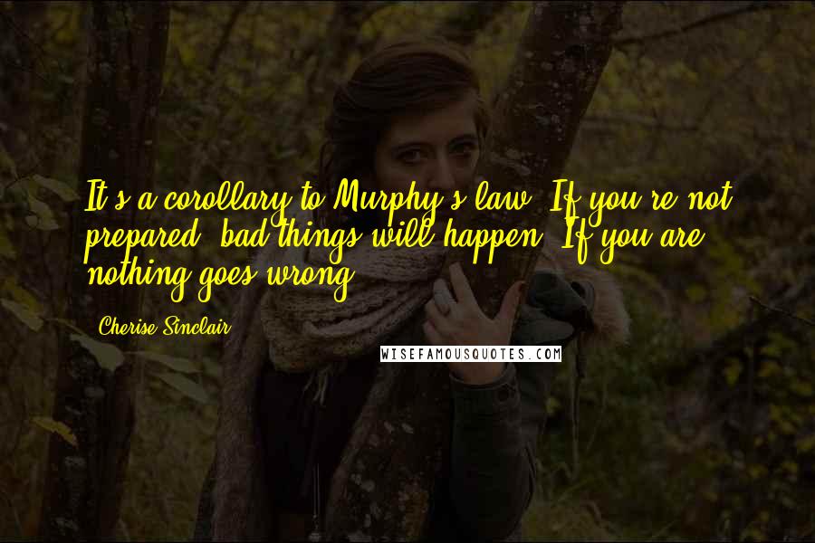 Cherise Sinclair Quotes: It's a corollary to Murphy's law. If you're not prepared, bad things will happen. If you are, nothing goes wrong.