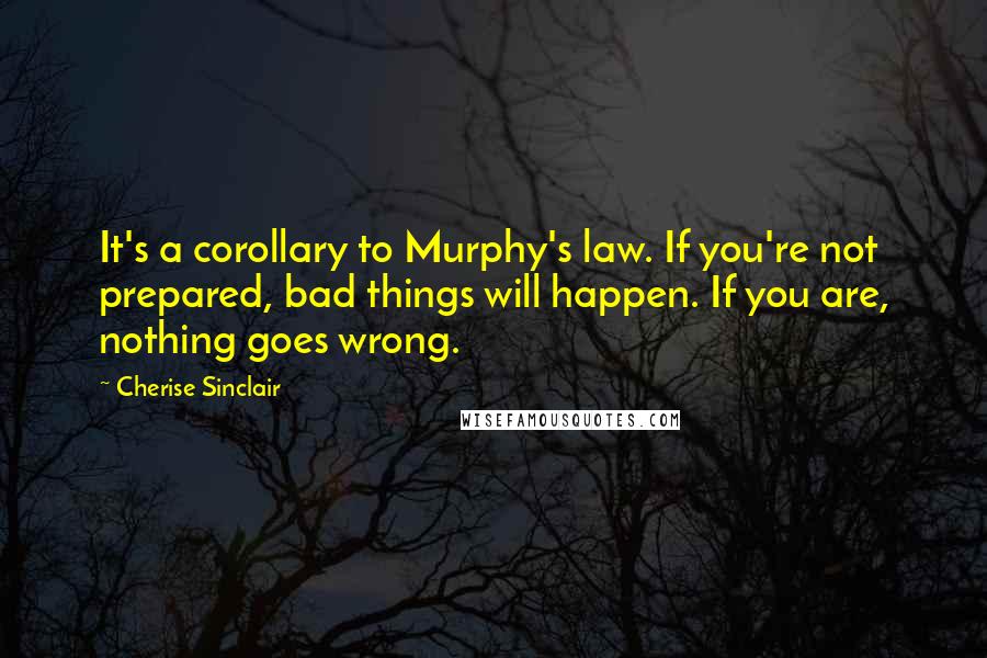 Cherise Sinclair Quotes: It's a corollary to Murphy's law. If you're not prepared, bad things will happen. If you are, nothing goes wrong.