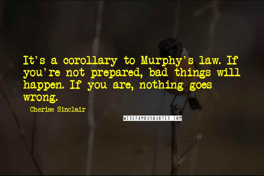 Cherise Sinclair Quotes: It's a corollary to Murphy's law. If you're not prepared, bad things will happen. If you are, nothing goes wrong.