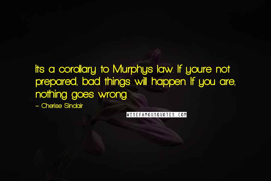 Cherise Sinclair Quotes: It's a corollary to Murphy's law. If you're not prepared, bad things will happen. If you are, nothing goes wrong.