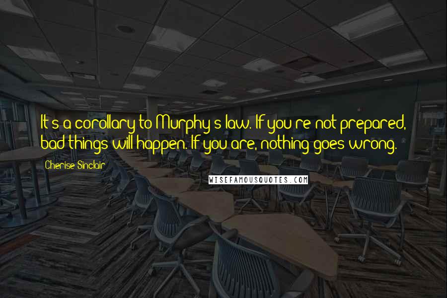Cherise Sinclair Quotes: It's a corollary to Murphy's law. If you're not prepared, bad things will happen. If you are, nothing goes wrong.