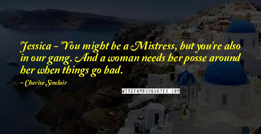 Cherise Sinclair Quotes: Jessica - "You might be a Mistress, but you're also in our gang. And a woman needs her posse around her when things go bad.