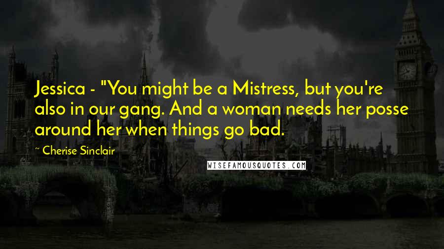 Cherise Sinclair Quotes: Jessica - "You might be a Mistress, but you're also in our gang. And a woman needs her posse around her when things go bad.