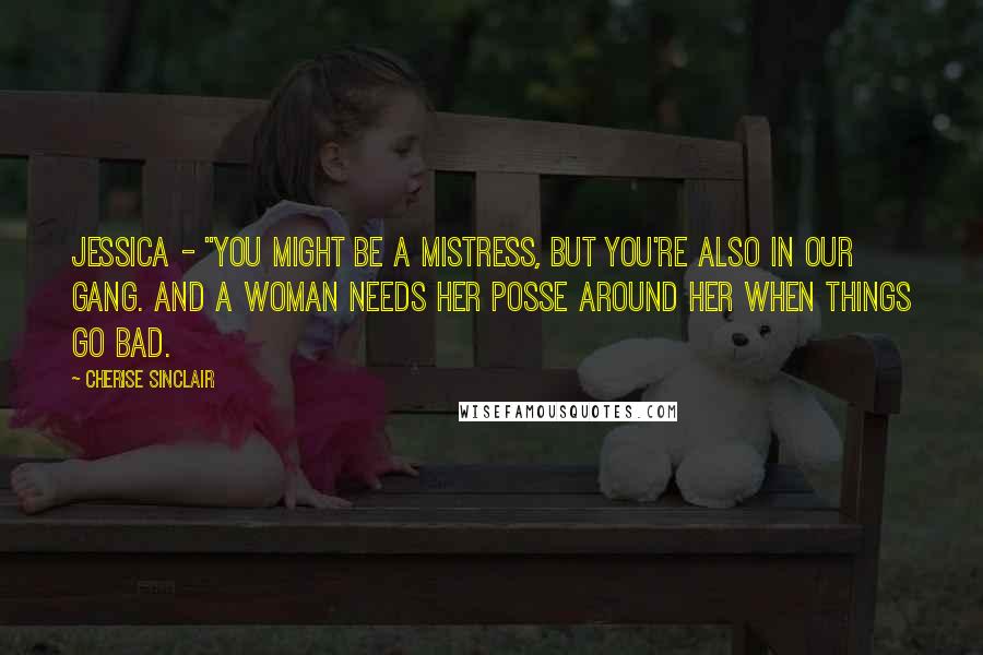 Cherise Sinclair Quotes: Jessica - "You might be a Mistress, but you're also in our gang. And a woman needs her posse around her when things go bad.