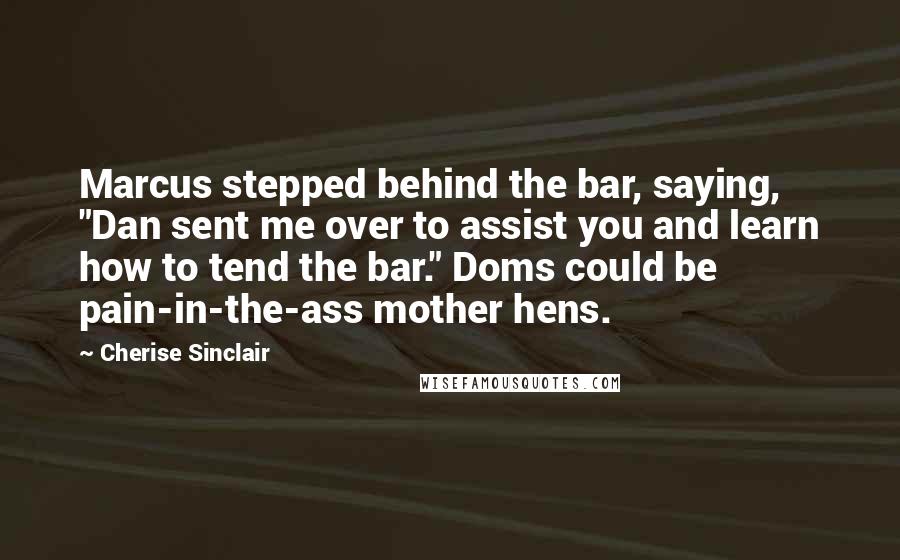 Cherise Sinclair Quotes: Marcus stepped behind the bar, saying, "Dan sent me over to assist you and learn how to tend the bar." Doms could be pain-in-the-ass mother hens.