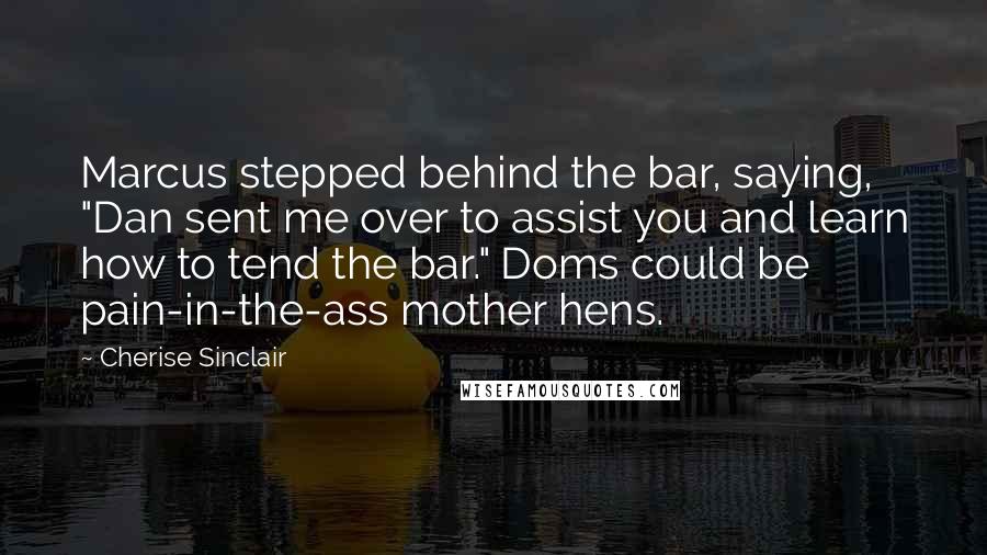 Cherise Sinclair Quotes: Marcus stepped behind the bar, saying, "Dan sent me over to assist you and learn how to tend the bar." Doms could be pain-in-the-ass mother hens.