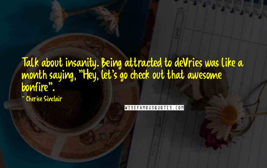 Cherise Sinclair Quotes: Talk about insanity. Being attracted to deVries was like a month saying, "Hey, let's go check out that awesome bonfire".