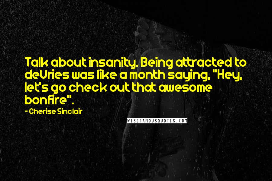 Cherise Sinclair Quotes: Talk about insanity. Being attracted to deVries was like a month saying, "Hey, let's go check out that awesome bonfire".