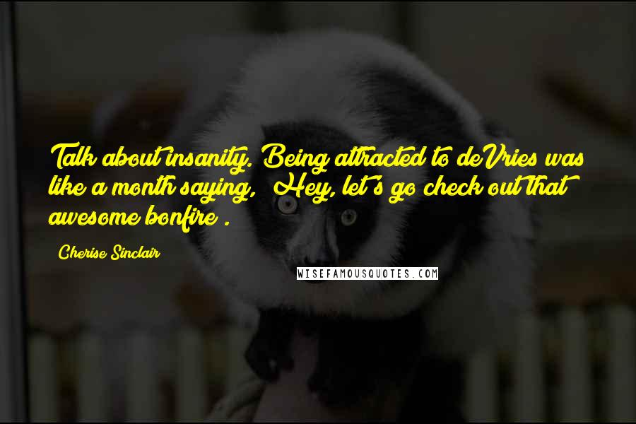 Cherise Sinclair Quotes: Talk about insanity. Being attracted to deVries was like a month saying, "Hey, let's go check out that awesome bonfire".