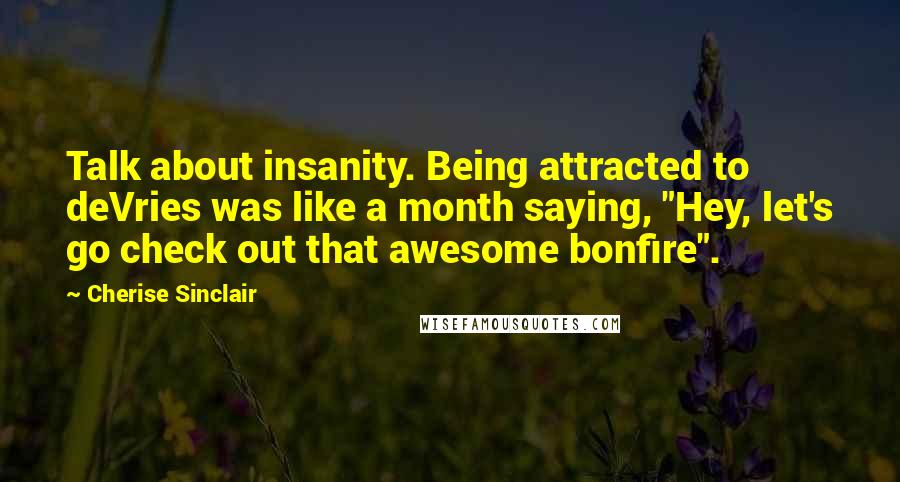 Cherise Sinclair Quotes: Talk about insanity. Being attracted to deVries was like a month saying, "Hey, let's go check out that awesome bonfire".