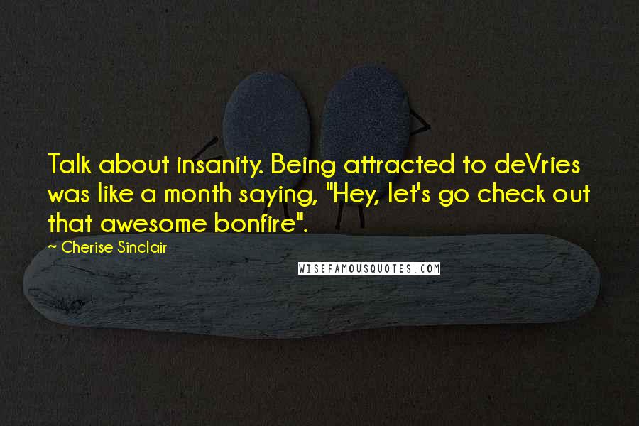 Cherise Sinclair Quotes: Talk about insanity. Being attracted to deVries was like a month saying, "Hey, let's go check out that awesome bonfire".