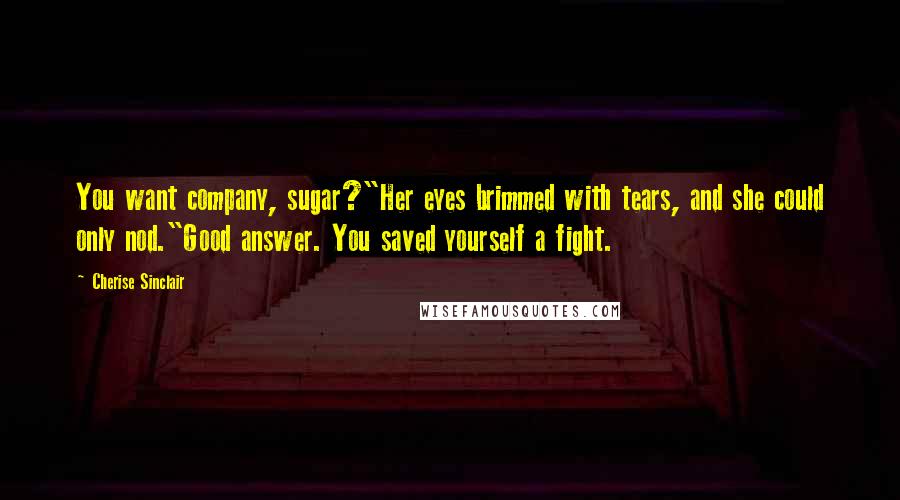 Cherise Sinclair Quotes: You want company, sugar?"Her eyes brimmed with tears, and she could only nod."Good answer. You saved yourself a fight.