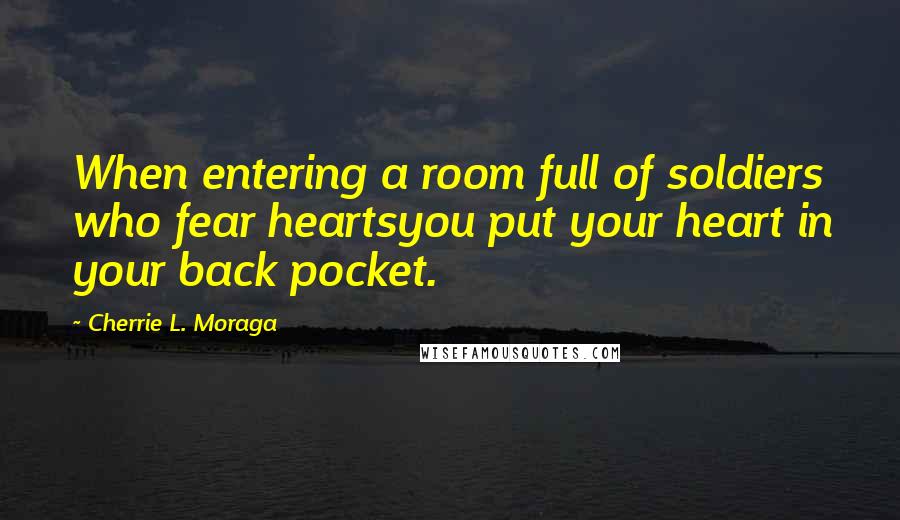 Cherrie L. Moraga Quotes: When entering a room full of soldiers who fear heartsyou put your heart in your back pocket.