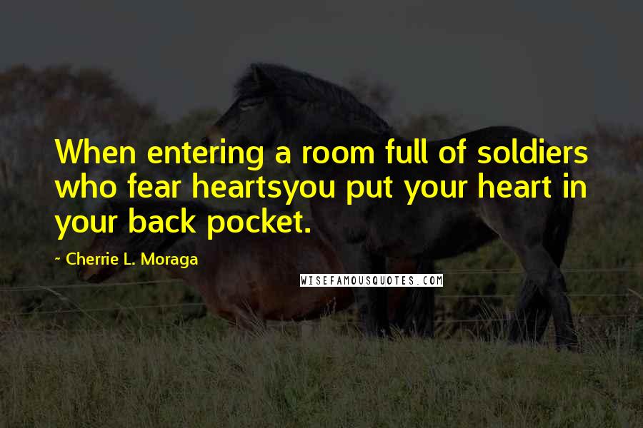 Cherrie L. Moraga Quotes: When entering a room full of soldiers who fear heartsyou put your heart in your back pocket.