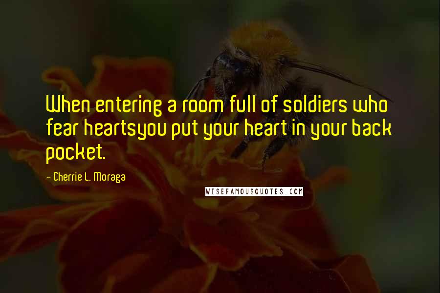 Cherrie L. Moraga Quotes: When entering a room full of soldiers who fear heartsyou put your heart in your back pocket.