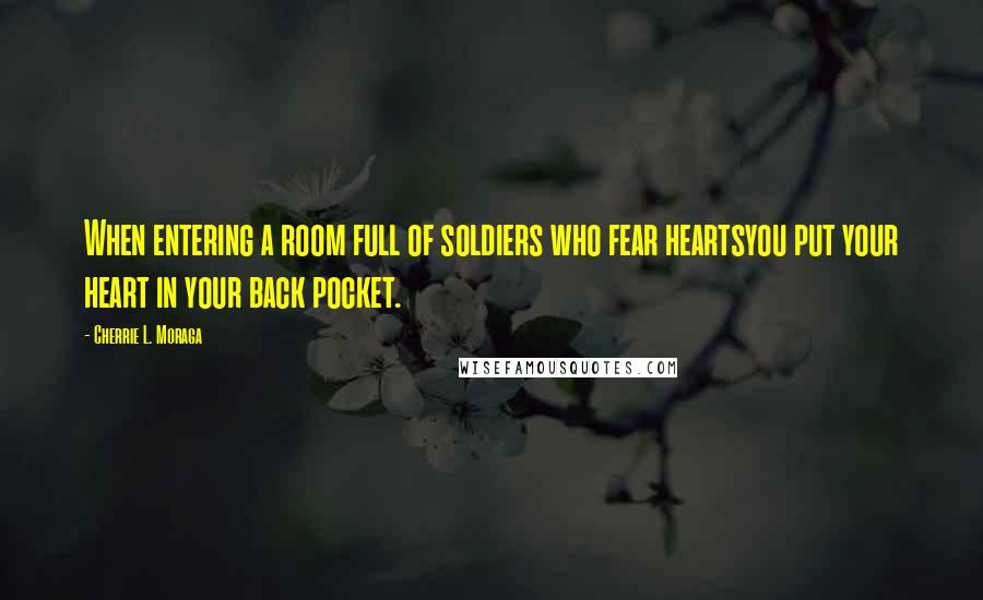 Cherrie L. Moraga Quotes: When entering a room full of soldiers who fear heartsyou put your heart in your back pocket.