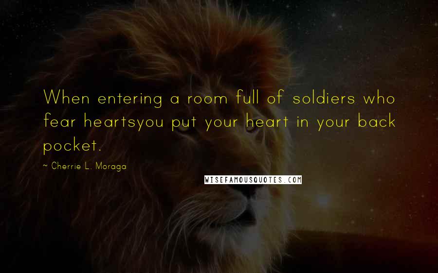 Cherrie L. Moraga Quotes: When entering a room full of soldiers who fear heartsyou put your heart in your back pocket.