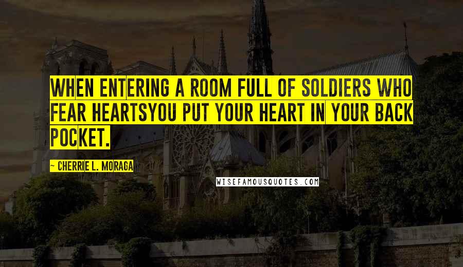 Cherrie L. Moraga Quotes: When entering a room full of soldiers who fear heartsyou put your heart in your back pocket.